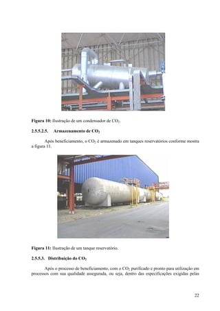 Figura 10: Ilustração de um condensador de CO2.
2.5.5.2.5. Armazenamento de CO2
Após beneficiamento, o CO2 é armazenado em tanques reservatórios conforme mostra
a figura 11.
Figura 11: Ilustração de um tanque reservatório.
2.5.5.3. Distribuição do CO2
Após o processo de beneficiamento, com o CO2 purificado e pronto para utilização em
processos com sua qualidade assegurada, ou seja, dentro das especificações exigidas pelas
22
 