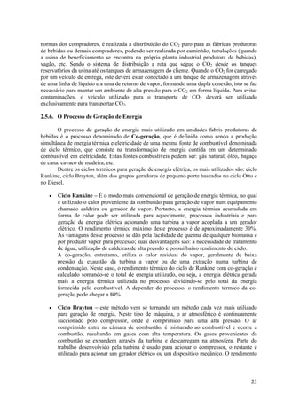 normas dos compradores, é realizada a distribuição do CO2 puro para as fábricas produtoras
de bebidas ou demais compradores, podendo ser realizada por caminhão, tubulações (quando
a usina de beneficiamento se encontra na própria planta industrial produtora de bebidas),
vagão, etc. Sendo o sistema de distribuição a rota que segue o CO2 desde os tanques
reservatórios da usina até os tanques de armazenagem do cliente. Quando o CO2 for carregado
por um veículo de entrega, este deverá estar conectado a um tanque de armazenagem através
de uma linha de líquido e a uma de retorno de vapor, formando uma dupla conexão, isto se faz
necessário para manter um ambiente de alta pressão para o CO2 em forma líquida. Para evitar
contaminações, o veículo utilizado para o transporte de CO2 deverá ser utilizado
exclusivamente para transportar CO2.
2.5.6. O Processo de Geração de Energia
O processo de geração de energia mais utilizado em unidades fabris produtoras de
bebidas é o processo denominado de Co-geração, que é definida como sendo a produção
simultânea de energia térmica e eletricidade de uma mesma fonte de combustível denominada
de ciclo térmico, que consiste na transformação de energia contida em um determinado
combustível em eletricidade. Estas fontes combustíveis podem ser: gás natural, óleo, bagaço
de cana, cavaco de madeira, etc.
Dentre os ciclos térmicos para geração de energia elétrica, os mais utilizados são: ciclo
Rankine, ciclo Brayton, além dos grupos geradores de pequeno porte baseados no ciclo Otto e
no Diesel.
• Ciclo Rankine – É o modo mais convencional de geração de energia térmica, no qual
é utilizado o calor proveniente da combustão para geração de vapor num equipamento
chamado caldeira ou gerador de vapor. Portanto, a energia térmica acumulada em
forma de calor pode ser utilizada para aquecimento, processos industriais e para
geração de energia elétrica acionando uma turbina a vapor acoplada a um gerador
elétrico. O rendimento térmico máximo deste processo é de aproximadamente 30%.
As vantagens desse processo se dão pela facilidade de queima de qualquer biomassa e
por produzir vapor para processo; suas desvantagens são: a necessidade de tratamento
de água, utilização de caldeiras de alta pressão e possui baixo rendimento do ciclo.
A co-geração, entretanto, utiliza o calor residual do vapor, geralmente de baixa
pressão da exaustão da turbina a vapor ou de uma extração numa turbina de
condensação. Neste caso, o rendimento térmico do ciclo de Rankine com co-geração é
calculado somando-se o total de energia utilizado, ou seja, a energia elétrica gerada
mais a energia térmica utilizada no processo, dividindo-se pelo total da energia
fornecida pelo combustível. A depender do processo, o rendimento térmico da co-
geração pode chegar a 80%.
• Ciclo Brayton – este método vem se tornando um método cada vez mais utilizado
para geração de energia. Neste tipo de máquina, o ar atmosférico é continuamente
succionado pelo compressor, onde é comprimido para uma alta pressão. O ar
comprimido entra na câmara de combustão, é misturado ao combustível e ocorre a
combustão, resultando em gases com alta temperatura. Os gases provenientes da
combustão se expandem através da turbina e descarregam na atmosfera. Parte do
trabalho desenvolvido pela turbina é usado para acionar o compressor, o restante é
utilizado para acionar um gerador elétrico ou um dispositivo mecânico. O rendimento
23
 