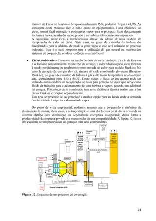 térmico do Ciclo de Brayton é de aproximadamente 35%, podendo chegar a 41,9%. As
vantagens deste processo são: o baixo custo de equipamentos, a alta eficiência do
ciclo, possui fácil operação e pode gerar vapor para o processo. Suas desvantagens
incluem a baixa pressão do vapor gerado e as turbinas são sensíveis a impurezas.
A co-geração neste ciclo é implementada através da adição de uma caldeira de
recuperação de calor ao ciclo. Neste caso, os gases de exaustão da turbina são
direcionados para a caldeira, de modo a gerar vapor e este será utilizado no processo
industrial. Este é o ciclo proposto para a utilização do gás natural na maioria dos
sistemas de co-geração, sendo a tendência atual no Brasil.
• Ciclo combinado – é baseado na junção de dois ciclos de potência, o ciclo de Brayton
e o Rankine conjuntamente. Neste tipo de arranjo, o calor liberado pelo ciclo Brayton
é usado parcialmente ou totalmente como entrada de calor para o ciclo Rankine. No
caso de geração de energia elétrica, através do ciclo combinado gás-vapor (Brayton-
Rankine), os gases de exaustão da turbina a gás estão numa temperatura relativamente
alta, normalmente entre 450 e 550ºC. Deste modo, o fluxo de gás quente pode ser
utilizado numa caldeira de recuperação de calor para geração de vapor que serve como
fluido de trabalho para o acionamento de uma turbina a vapor, gerando um adicional
de energia. Portanto, o ciclo combinado tem uma eficiência térmica maior que a dos
ciclos Rankine e Brayton separadamente.
Este tipo de processo de co-geração é a melhor opção para os locais onde a demanda
de eletricidade é superior a demanda de vapor.
Do ponto de vista empresarial, podemos resumir que a co-geração é sinônimo de
diminuição de custos, além disso, a auto-produção é uma das formas de aliviar a demanda no
sistema elétrico com diminuição da dependência energética assegurando desta forma a
produtividade da empresa privada e a manutenção de sua competitividade. A figura 12 ilustra
um esquema de um processo de co-geração com seus componentes.
Figura 12: Esquema de um processo de co-geração
UO-01
Compressor gás
Combustor
Combustor
Conjunto Turbo gerador UO-03
Descarga de fundo
da caldeira
Gás queima
suplementar
Gerador
1800RPM/13800
Motor de
partida
SAIDA DE VAPOR
Gás p/
queimador
Turbina 17000RPM
Turbo
compressor
CALDEIRA DE RECUPERAÇÃO
UO-05
Filtro
ar
UO-02
CHAMINÉ
VALVULA
DIVERTIER-
ABERTURA
PARA
SEGURANÇA
CALDEIRA
TEMP. 541°C
VÁLVULA
DIVERTIER
CHAMINÉ
SAÍDA
GASES
TEMP. 131°C
UO-06
cx.
Redutor
a
10:1
Disj
Painel
UO-04
Desaerador
UO-08
Tanque de
água
UO-07
UO
-09
24
 