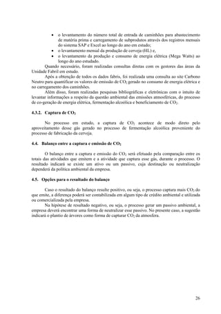 • o levantamento do número total de entrada de caminhões para abastecimento
de matéria prima e carregamento de subprodutos através dos registros mensais
do sistema SAP e Excel ao longo do ano em estudo;
• o levantamento mensal da produção de cerveja (HL) e,
• o levantamento da produção e consumo de energia elétrica (Mega Watts) ao
longo do ano estudado.
Quando necessário, foram realizadas consultas diretas com os gestores das áreas da
Unidade Fabril em estudo.
Após a obtenção de todos os dados fabris, foi realizada uma consulta ao site Carbono
Neutro para quantificar os valores de emissão de CO2 gerado no consumo de energia elétrica e
no carregamento dos caminhões.
Além disso, foram realizadas pesquisas bibliográficas e eletrônicas com o intuito de
levantar informações a respeito da questão ambiental das emissões atmosféricas, do processo
de co-geração de energia elétrica, fermentação alcoólica e beneficiamento de CO2.
4.3.2. Captura de CO2
No processo em estudo, a captura de CO2 acontece de modo direto pelo
aproveitamento desse gás gerado no processo de fermentação alcoólica proveniente do
processo de fabricação da cerveja.
4.4. Balanço entre a captura e emissão de CO2
O balanço entre a captura e emissão do CO2 será efetuado pela comparação entre os
totais das atividades que emitem e a atividade que captura esse gás, durante o processo. O
resultado indicará se existe um ativo ou um passivo, cuja destinação ou neutralização
dependerá da política ambiental da empresa.
4.5. Opções para o resultado do balanço
Caso o resultado do balanço resulte positivo, ou seja, o processo captura mais CO2 do
que emite, a diferença poderá ser contabilizada em algum tipo de crédito ambiental e utilizada
ou comercializada pela empresa.
Na hipótese de resultado negativo, ou seja, o processo gerar um passivo ambiental, a
empresa deverá encontrar uma forma de neutralizar esse passivo. No presente caso, a sugestão
indicará o plantio de árvores como forma de capturar CO2 da atmosfera.
26
 