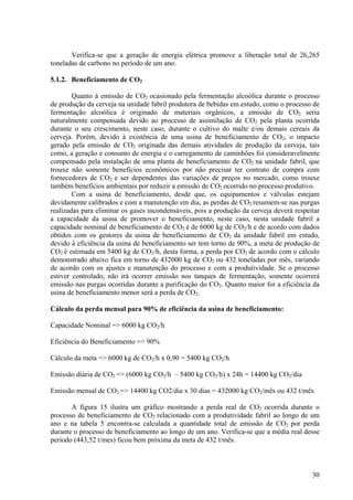 Verifica-se que a geração de energia elétrica promove a liberação total de 26,265
toneladas de carbono no período de um ano.
5.1.2. Beneficiamento de CO2
Quanto à emissão de CO2 ocasionado pela fermentação alcoólica durante o processo
de produção da cerveja na unidade fabril produtora de bebidas em estudo, como o processo de
fermentação alcoólica é originado de materiais orgânicos, a emissão de CO2 seria
naturalmente compensada devido ao processo de assimilação de CO2 pela planta ocorrida
durante o seu crescimento, neste caso, durante o cultivo do malte e/ou demais cereais da
cerveja. Porém, devido à existência de uma usina de beneficiamento de CO2, o impacto
gerado pela emissão de CO2 originada das demais atividades de produção da cerveja, tais
como, a geração e consumo de energia e o carregamento de caminhões foi consideravelmente
compensado pela instalação de uma planta de beneficiamento de CO2 na unidade fabril, que
trouxe não somente benefícios econômicos por não precisar ter contrato de compra com
fornecedores de CO2 e ser dependentes das variações de preços no mercado, como trouxe
também benefícios ambientais por reduzir a emissão de CO2 ocorrido no processo produtivo.
Com a usina de beneficiamento, desde que, os equipamentos e válvulas estejam
devidamente calibrados e com a manutenção em dia, as perdas de CO2 resumem-se nas purgas
realizadas para eliminar os gases incondensáveis, pois a produção da cerveja deverá respeitar
a capacidade da usina de promover o beneficiamento, neste caso, nesta unidade fabril a
capacidade nominal de beneficiamento de CO2 é de 6000 kg de CO2/h e de acordo com dados
obtidos com os gestores da usina de beneficiamento de CO2 da unidade fabril em estudo,
devido à eficiência da usina de beneficiamento ser tem torno de 90%, a meta de produção de
CO2 é estimada em 5400 kg de CO2/h, desta forma, a perda por CO2 de acordo com o cálculo
demonstrado abaixo fica em torno de 432000 kg de CO2 ou 432 toneladas por mês, variando
de acordo com os ajustes e manutenção do processo e com a produtividade. Se o processo
estiver controlado, não irá ocorrer emissão nos tanques de fermentação, somente ocorrerá
emissão nas purgas ocorridas durante a purificação do CO2. Quanto maior for a eficiência da
usina de beneficiamento menor será a perda de CO2.
Cálculo da perda mensal para 90% de eficiência da usina de beneficiamento:
Capacidade Nominal => 6000 kg CO2/h
Eficiência do Beneficiamento => 90%
Cálculo da meta => 6000 kg de CO2/h x 0,90 = 5400 kg CO2/h
Emissão diária de CO2 => (6000 kg CO2/h – 5400 kg CO2/h) x 24h = 14400 kg CO2/dia
Emissão mensal de CO2 => 14400 kg CO2/dia x 30 dias = 432000 kg CO2/mês ou 432 t/mês
A figura 15 ilustra um gráfico mostrando a perda real de CO2 ocorrida durante o
processo de beneficiamento de CO2 relacionado com a produtividade fabril ao longo de um
ano e na tabela 5 encontra-se calculada a quantidade total de emissão de CO2 por perda
durante o processo de beneficiamento ao longo de um ano. Verifica-se que a média real desse
período (443,52 t/mes) ficou bem próxima da meta de 432 t/mês.
30
 