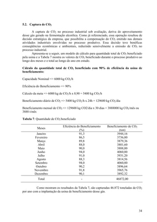 5.2. Captura de CO2
A captura de CO2 no processo industrial sob avaliação, deriva do aproveitamento
desse gás gerado na fermentação alcoólica. Como já referenciado, essa operação resultou de
decisão estratégica da empresa, que possibilita a compensação do CO2 emitido nas demais
atividades industriais envolvidas no processo produtivo. Essa decisão teve benéficas
conseqüências econômicas e ambientais, reduzindo sensivelmente a emissão de CO2 no
processo industrial.
Apresenta-se a seguir, um modelo de cálculo para quantidade total de CO2 beneficiado
pela usina e a Tabela 7 mostra os valores de CO2 beneficiado durante o processo produtivo ao
longo dos meses e o total ao longo do ano em estudo.
Cálculo da quantidade total de CO2 beneficiado com 90% de eficiência da usina de
beneficiamento:
Capacidade Nominal => 6000 kg CO2/h
Eficiência do Beneficiamento => 90%
Cálculo da meta => 6000 kg de CO2/h x 0,90 = 5400 kg CO2/h
Beneficiamento diário de CO2 => 5400 kg CO2/h x 24h = 129600 kg CO2/dia
Beneficiamento mensal de CO2 => 129600 kg CO2/dia x 30 dias = 3888000 kg CO2/mês ou
3888 t/mês
Tabela 7: Quantidade de CO2 beneficiado
Meses
Eficiência do Beneficiamento
(%)
Beneficiamento de CO2
(ton)
Janeiro 91,3 3944,16
Fevereiro 86,5 3736,80
Março 89,8 3879,36
Abril 88,0 3801,60
Maio 90,0 3888,00
Junho 94,0 4060,80
Julho 91,0 3931,20
Agosto 88,3 3814,56
Setembro 94,0 4060,80
Outubro 90,2 3896,64
Novembro 91,8 3965,76
Dezembro 90,1 3892,32
Total - 46872,00
Como mostram os resultados da Tabela 7, são capturadas 46.872 toneladas de CO2
por ano com a implantação da usina de beneficiamento desse gás.
34
 
