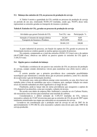 5.3. Balanço das emissões de CO2 no processo de produção de cerveja
A Tabela 8 mostra a quantidade de CO2 emitida no processo de produção de cerveja
no período de um ano, totalizando 50.041,315 toneladas, sendo que, 99,95% desse total,
representam as emissões geradas no transporte de insumos e produtos.
Tabela 8. Emissões de CO2, geradas no processo de produção de cerveja
Atividades que geram Emissão de CO2 Ton CO2 / ano Participação %
Geração e Consumo de energia elétrica 26,265 0,05
Transporte de Insumos e Produtos 50.015,050 99,95
Total 50.041,315 100,00
A parte industrial do processo, em função da captura do CO2 gerado no processo de
fermentação mostra-se credora quando se analisa apenas essa parte do processo.
No conjunto, comparando-se o total das emissões (50.041,315 t/ano) com o da captura
(46.872,000 t/ano), obtem-se um déficit ou passivo quanto às emissões de CO2 igual a
3.169,315 t/ano.
5.4. Opções para o resultado do balanço
Verificada a existência de um passivo nas emissões de CO2 no processo de produção
de cerveja, cumpre estudar alternativas viáveis para neutralizar esse efeito nocivo sobre o
ambiente.
É correto postular que a primeira providência deve contemplar possibilidades
tecnológicas que minimizem a emissão desse gás no processo produtivo, como foi a decisão
de se aproveitar o gás da fermentação alcoólica.
No presente caso, outra providência emerge como necessária, ou seja, deve haver um
trabalho junto à frota de caminhões que serve a empresa, pois, qualquer redução nos atuais
níveis de emissão redundará em efeito significativo ao longo do ano.
Finalmente, pode-se lançar mão de outras providências que assegurem a captura do
CO2 disponível na atmosfera, como por exemplo, o plantio de árvores.
De acordo com dados da empresa Max Ambiental e consulta ao site Carbono Neutro,
são necessárias cinco árvores para neutralizar uma tonelada de carbono.
Considerando-se o déficit estimado de 3.169,315 toneladas de CO2, torna-se
necessário o plantio de 15.847 árvores/ano para que as emissões de CO2 do ano de 2007 sejam
totalmente neutralizadas nas etapas que antecedem ao envasamento da cerveja.
Levando-se em consideração que a produção total de cerveja no ano de 2007 foi de
aproximadamente 11.991.402 hl, seria necessário o plantio uma árvore para cada 1000 hl de
cerveja produzido.
35
 