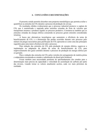 6. CONCLUSÕES E RECOMENDAÇÕES
O presente estudo permitiu desenhar uma proposta metodológica que permita avaliar e
quantificar as emissões de CO2 durante o processo de produção de cerveja.
Os resultados obtidos evidenciaram que o processo industrial promove a captura de
CO2 que é neutralizada e superada pelas emissões oriundas da frota de veículos que
transportam insumos e produtos ligados ao processo produtivo. Constatou-se também que as
emissões oriundas da energia elétrica consumida no processo geram emissões consideradas
irrisórias.
A busca por alternativas tecnológicas que aumentem a eficiência da usina de
beneficiamento de CO2 e a diminuição das perdas ocorridas durante este processo pelo
número de purgas necessárias para purificação do CO2 apresenta-se como uma das principais
sugestões para uma maior eficiência de todo o processo.
Para redução das emissões de CO2 pela produção de energia elétrica, sugere-se a
implantação ou adaptação da planta da usina de beneficiamento de CO2 para
reaproveitamento dos gases emitidos durante o processo de produção de energia elétrica por
co-geração.
Para a redução das emissões de CO2 pelos veículos de carregamento de matéria prima
e subprodutos recomenda-se estudar a substituição do diesel pelo biodiesel.
Existe também uma necessidade premente de aprofundamento dos estudos para a
determinação mais precisa da capacidade e velocidade de assimilação de carbono por parte
das árvores, visando tornar os valores atualmente aceitos, cada vez mais próximos da
realidade.
36
 