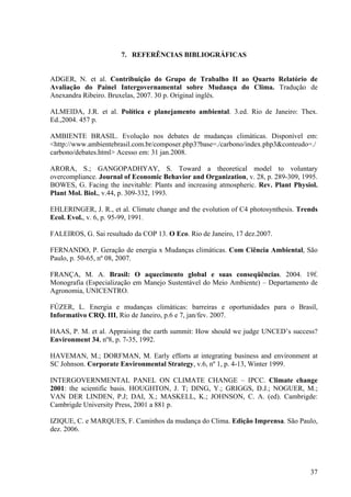 7. REFERÊNCIAS BIBLIOGRÁFICAS
ADGER, N. et al. Contribuição do Grupo de Trabalho II ao Quarto Relatório de
Avaliação do Painel Intergovernamental sobre Mudança do Clima. Tradução de
Anexandra Ribeiro. Bruxelas, 2007. 30 p. Original inglês.
ALMEIDA, J.R. et al. Política e planejamento ambiental. 3.ed. Rio de Janeiro: Thex.
Ed.,2004. 457 p.
AMBIENTE BRASIL. Evolução nos debates de mudanças climáticas. Disponível em:
<http://www.ambientebrasil.com.br/composer.php3?base=./carbono/index.php3&conteudo=./
carbono/debates.html> Acesso em: 31 jan.2008.
ARORA, S.; GANGOPADHYAY, S. Toward a theoretical model to voluntary
overcompliance. Journal of Economic Behavior and Organization, v. 28, p. 289-309, 1995.
BOWES, G. Facing the inevitable: Plants and increasing atmospheric. Rev. Plant Physiol.
Plant Mol. Biol., v.44, p. 309-332, 1993.
EHLERINGER, J. R., et al. Climate change and the evolution of C4 photosynthesis. Trends
Ecol. Evol., v. 6, p. 95-99, 1991.
FALEIROS, G. Sai resultado da COP 13. O Eco. Rio de Janeiro, 17 dez.2007.
FERNANDO, P. Geração de energia x Mudanças climáticas. Com Ciência Ambiental, São
Paulo, p. 50-65, nº 08, 2007.
FRANÇA, M. A. Brasil: O aquecimento global e suas conseqüências. 2004. 19f.
Monografia (Especialização em Manejo Sustentável do Meio Ambiente) – Departamento de
Agronomia, UNICENTRO.
FÚZER, L. Energia e mudanças climáticas: barreiras e oportunidades para o Brasil,
Informativo CRQ. III, Rio de Janeiro, p.6 e 7, jan/fev. 2007.
HAAS, P. M. et al. Appraising the earth summit: How should we judge UNCED’s success?
Environment 34, nº8, p. 7-35, 1992.
HAVEMAN, M.; DORFMAN, M. Early efforts at integrating business and environment at
SC Johnson. Corporate Environmental Strategy, v.6, nº 1, p. 4-13, Winter 1999.
INTERGOVERNMENTAL PANEL ON CLIMATE CHANGE – IPCC. Climate change
2001: the scientific basis. HOUGHTON, J. T; DING, Y.; GRIGGS, D.J.; NOGUER, M.;
VAN DER LINDEN, P.J; DAI, X.; MASKELL, K.; JOHNSON, C. A. (ed). Cambrigde:
Cambrigde University Press, 2001 a 881 p.
IZIQUE, C. e MARQUES, F. Caminhos da mudança do Clima. Edição Imprensa. São Paulo,
dez. 2006.
37
 