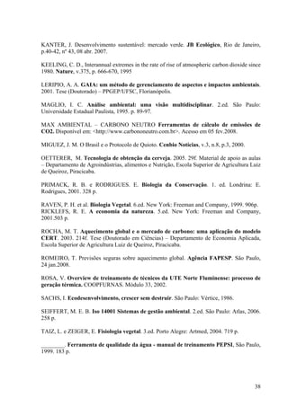 KANTER, J. Desenvolvimento sustentável: mercado verde. JB Ecológico, Rio de Janeiro,
p.40-42, nº 43, 08 abr. 2007.
KEELING, C. D., Interannual extremes in the rate of rise of atmospheric carbon dioxide since
1980. Nature, v.375, p. 666-670, 1995
LERIPIO, A. A. GAIA: um método de gerenciamento de aspectos e impactos ambientais.
2001. Tese (Doutorado) – PPGEP/UFSC, Florianópolis.
MAGLIO, I. C. Análise ambiental: uma visão multidisciplinar. 2.ed. São Paulo:
Universidade Estadual Paulista, 1995. p. 89-97.
MAX AMBIENTAL – CARBONO NEUTRO Ferramentas de cálculo de emissões de
CO2. Disponível em: <http://www.carbononeutro.com.br>. Acesso em 05 fev.2008.
MIGUEZ, J. M. O Brasil e o Protocolo de Quioto. Cenbio Notícias, v.3, n.8, p.3, 2000.
OETTERER, M. Tecnologia de obtenção da cerveja. 2005. 29f. Material de apoio as aulas
– Departamento de Agroindústrias, alimentos e Nutrição, Escola Superior de Agricultura Luiz
de Queiroz, Piracicaba.
PRIMACK, R. B. e RODRIGUES. E. Biologia da Conservação. 1. ed. Londrina: E.
Rodrigues, 2001. 328 p.
RAVEN, P. H. et al. Biologia Vegetal. 6.ed. New York: Freeman and Company, 1999. 906p.
RICKLEFS, R. E. A economia da natureza. 5.ed. New York: Freeman and Company,
2001.503 p.
ROCHA, M. T. Aquecimento global e o mercado de carbono: uma aplicação do modelo
CERT. 2003. 214f. Tese (Doutorado em Ciências) – Departamento de Economia Aplicada,
Escola Superior de Agricultura Luiz de Queiroz, Piracicaba.
ROMEIRO, T. Previsões seguras sobre aquecimento global. Agência FAPESP. São Paulo,
24 jan.2008.
ROSA, V. Overview de treinamento de técnicos da UTE Norte Fluminense: processo de
geração térmica. COOPFURNAS. Módulo 33, 2002.
SACHS, I. Ecodesenvolvimento, crescer sem destruir. São Paulo: Vértice, 1986.
SEIFFERT, M. E. B. Iso 14001 Sistemas de gestão ambiental. 2.ed. São Paulo: Atlas, 2006.
258 p.
TAIZ, L. e ZEIGER, E. Fisiologia vegetal. 3.ed. Porto Alegre: Artmed, 2004. 719 p.
________. Ferramenta de qualidade da água - manual de treinamento PEPSI, São Paulo,
1999. 183 p.
38
 