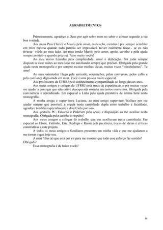 AGRADECIMENTOS
Primeiramente, agradeço a Deus por agir sobre mim no saber e efetuar segundo a tua
boa vontade.
Aos meus Pais Clarice e Mauro pelo amor, dedicação, carinho e por sempre acreditar
em mim mesmo quando tudo parecia ser impossível, talvez realmente fosse... se eu não
tivesse vocês ao meu lado. Ao meu irmão Murilo pelo amor, apoio, carinho e pela ajuda
sempre prestativa quando precisei. Amo muito vocês!
Ao meu noivo Leandro pela cumplicidade, amor e dedicação. Por estar sempre
disposto a virar noites ao meu lado me auxiliando sempre que precisei. Obrigada pela grande
ajuda nesta monografia e por sempre escutar minhas idéias, muitas vezes “mirabolantes”. Te
amo!
Ao meu orientador Hugo pela amizade, orientações, pelas conversas, pelos cafés e
pela confiança depositada em mim. Você é uma pessoa muito especial.
Aos professores da UFRRJ pelo conhecimento compartilhado ao longo desses anos.
Aos meus amigos e colegas da UFRRJ pela troca de experiências e por muitas vezes
me ajudar a enxergar que não estive desesperada sozinha em tantos momentos. Obrigada pela
convivência e aprendizado. Em especial a Lídia pela ajuda prestativa de última hora nesta
monografia.
A minha amiga e supervisora Luciana, ao meu antigo supervisor Wallace por me
ajudar sempre que possível, a seguir nesta caminhada dupla entre trabalho e faculdade,
agradeço também especialmente a Ana Carla por isso.
Aos gestores PC, Eduardo e Pedersen pelo apoio e disposição ao me auxiliar nesta
monografia. Obrigada pelo carinho e respeito!
Aos meus amigos e colegas de trabalho que me auxiliaram nesta caminhada. Em
especial ao Elson, Valtinho, Eric, Rodrigo e Raoni pela paciência, trocas de idéias e críticas
construtivas a este projeto.
A todos os meus amigos e familiares presentes em minha vida e que me ajudaram a
me tornar o que hoje sou.
A meu filho (a) que está por vir para me mostrar que todo esse esforço faz sentido!
Obrigada!
Essa monografia é de todos vocês!
iv
 