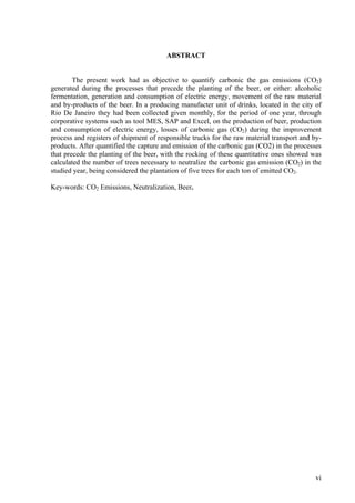 ABSTRACT
The present work had as objective to quantify carbonic the gas emissions (CO2)
generated during the processes that precede the planting of the beer, or either: alcoholic
fermentation, generation and consumption of electric energy, movement of the raw material
and by-products of the beer. In a producing manufacter unit of drinks, located in the city of
Rio De Janeiro they had been collected given monthly, for the period of one year, through
corporative systems such as tool MES, SAP and Excel, on the production of beer, production
and consumption of electric energy, losses of carbonic gas (CO2) during the improvement
process and registers of shipment of responsible trucks for the raw material transport and by-
products. After quantified the capture and emission of the carbonic gas (CO2) in the processes
that precede the planting of the beer, with the rocking of these quantitative ones showed was
calculated the number of trees necessary to neutralize the carbonic gas emission (CO2) in the
studied year, being considered the plantation of five trees for each ton of emitted CO2.
Key-words: CO2 Emissions, Neutralization, Beer.
vi
 
