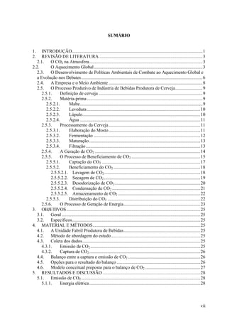 SUMÁRIO
1. INTRODUÇÃO..................................................................................................................1
2. REVISÃO DE LITERATURA ..........................................................................................3
2.1. O CO2 na Atmosfera...................................................................................................3
2.2. O Aquecimento Global...............................................................................................3
2.3. O Desenvolvimento de Políticas Ambientais de Combate ao Aquecimento Global e
a Evolução nos Debates..........................................................................................................6
2.4. A Empresa e o Meio Ambiente ..................................................................................8
2.5. O Processo Produtivo de Indústria de Bebidas Produtora de Cerveja........................9
2.5.1. Definição de cerveja...........................................................................................9
2.5.2. Matéria-prima.....................................................................................................9
2.5.2.1. Malte...........................................................................................................9
2.5.2.2. Levedura...................................................................................................10
2.5.2.3. Lúpulo.......................................................................................................10
2.5.2.4. Água .........................................................................................................11
2.5.3. Processamento da Cerveja................................................................................11
2.5.3.1. Elaboração do Mosto................................................................................11
2.5.3.2. Fermentação .............................................................................................12
2.5.3.3. Maturação.................................................................................................13
2.5.3.4. Filtração....................................................................................................13
2.5.4. A Geração de CO2 ............................................................................................14
2.5.5. O Processo de Beneficiamento de CO2 ............................................................15
2.5.5.1. Captação do CO2 ......................................................................................17
2.5.5.2. Beneficiamento do CO2 ............................................................................18
2.5.5.2.1. Lavagem de CO2....................................................................................18
2.5.5.2.2. Secagem de CO2 ....................................................................................19
2.5.5.2.3. Desodorização de CO2...........................................................................20
2.5.5.2.4. Condensação de CO2 .............................................................................21
2.5.5.2.5. Armazenamento de CO2 ........................................................................22
2.5.5.3. Distribuição do CO2 .................................................................................22
2.5.6. O Processo de Geração de Energia...................................................................23
3. OBJETIVOS.....................................................................................................................25
3.1. Geral .........................................................................................................................25
3.2. Específicos................................................................................................................25
4. MATERIAL E MÉTODOS..............................................................................................25
4.1. A Unidade Fabril Produtora de Bebidas...................................................................25
4.2. Método de abordagem do estudo..............................................................................25
4.3. Coleta dos dados.......................................................................................................25
4.3.1. Emissão de CO2 ................................................................................................25
4.3.2. Captura de CO2.................................................................................................26
4.4. Balanço entre a captura e emissão de CO2 ...............................................................26
4.5. Opções para o resultado do balanço .........................................................................26
4.6. Modelo conceitual proposto para o balanço de CO2 ................................................27
5. RESULTADOS E DISCUSSÃO .....................................................................................28
5.1. Emissão de CO2 ........................................................................................................28
5.1.1. Energia elétrica.................................................................................................28
vii
 