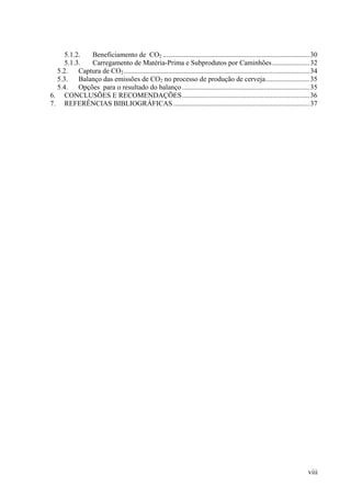 5.1.2. Beneficiamento de CO2 ...................................................................................30
5.1.3. Carregamento de Matéria-Prima e Subprodutos por Caminhões.....................32
5.2. Captura de CO2.........................................................................................................34
5.3. Balanço das emissões de CO2 no processo de produção de cerveja.........................35
5.4. Opções para o resultado do balanço ........................................................................35
6. CONCLUSÕES E RECOMENDAÇÕES........................................................................36
7. REFERÊNCIAS BIBLIOGRÁFICAS .............................................................................37
viii
 