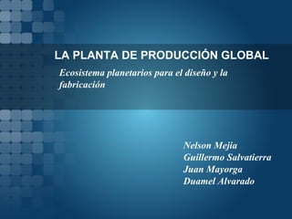 LA PLANTA DE PRODUCCIÓN GLOBAL Ecosistema planetarios para el diseño y la fabricación Nelson Mejia Guillermo Salvatierra Juan Mayorga Duamel Alvarado 