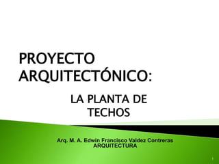 PROYECTO
ARQUITECTÓNICO:
        LA PLANTA DE
           TECHOS

    Arq. M. A. Edwin Francisco Valdez Contreras
                  ARQUITECTURA

                                                  1
 