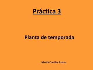 Práctica 3 Planta de temporada JMartín Cundíns Suárez 