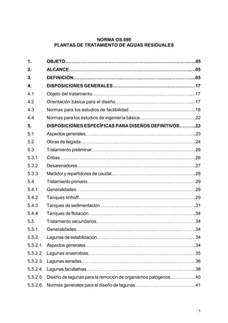 1
NORMA OS.090
PLANTAS DE TRATAMIENTO DE AGUAS RESIDUALES
1. OBJETO……………………………………………………………………….…...05
2. ALCANCE……………………………………………………………………..…05
3. DEFINICION……………………………………………………………………..05
4. DISPOSICIONES GENERALES………………………………………………17
4.1 Objeto del tratamiento……………………………………………………….....17
4.2 Orientación básica para el diseño………………………………………….....17
4.3 Normas para los estudios de factibilidad……………………………………..18
4.4 Normas para los estudios de ingeniería básica……………………………….22
5. DISPOSICIONES ESPECÍFICAS PARA DISEÑOS DEFINITIVOS………..23
5.1 Aspectos generales………………………………………………………………..23
5.2 Obras de llegada…………………………………………………………………..24
5.3 Tratamiento preliminar……………………………………………………………26
5.3.1 Cribas………………………………………………………………………………26
5.3.2 Desarenadores…………………………………………………………………….27
5.3.3 Medidor y repartidores de caudal………………………………………………..28
5.4 Tratamiento primario……………………………………………………………….29
5.4.1 Generalidades…………………………………………………………………….29
5.4.2 Tanques Imhoff…………………………………………………………………..29
5.4.3 Tanques de sedimentación……………………………………………………….31
5.4.4 Tanques de flotación……………………………………………………………..34
5.5 Tratamiento secundarios…………………………………………………………34
5.5.1. Generalidades…………………………………………………………………….34
5.5.2. Lagunas de estabilización…………………………………………………………34
5.5.2.1 Aspectos generales………………………………………………………………..34
5.5.2.2 Lagunas anaerobias……………………………………………………………..35
5.5.2.3 Lagunas aeradas………………………………………………………………….36
5.5.2.4 Lagunas facultativas………………………………………………………………..38
5.5.2.5 Diseño de lagunas para la remoción de organismos patógenos……………..40
5.5.2.6. Normas generales para el diseño de lagunas………………………………….41
 