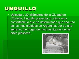 UNQUILLOUNQUILLO
 Ubicada a 30 kilómetros de la Ciudad deUbicada a 30 kilómetros de la Ciudad de
Córdoba, Unquillo presenta un clima muyCórdoba, Unquillo presenta un clima muy
confortable lo que ha determinado que sea unoconfortable lo que ha determinado que sea uno
de los más elegidos en Argentina, por su airede los más elegidos en Argentina, por su aire
serrano, fue hogar de muchas figuras de lasserrano, fue hogar de muchas figuras de las
artes plásticas.artes plásticas.
 