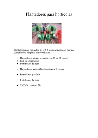 Plantadores para hortícolas




Plantadores para hortícolas de 1, 2, 3 ou mais linhas com barra de
comprimento adaptado às necessidades.

    Plantação por pinças (corrente com 10 ou 15 pinças)
    Com ou sem tracção
    Distribuidor de água

    Plantação por copos (distribuição com 6 copos)

    Porta caixas giratórios

    Distribuidor de água

    20-25-30 cm entre filas
 