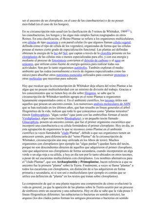 ser el ancestro de un cloroplasto, en el caso de las cianobacterias) o de no poseer
movilidad (en el caso de los hongos).

En su circunscripción más usual (en la clasificación de 5 reinos de Whittaker, 1969[1] ),
las cianobacterias, los hongos y las algas más simples fueron reagrupados en otros
Reinos. En esta clasificación, el Reino Plantae se refiere a los organismos multicelulares
con células de tipo eucariota y con pared celular (lo que algunos llaman célula vegetal,
definida como el tipo de célula de los vegetales), organizadas de forma que las células
posean al menos cierto grado de especialización funcional. Las plantas así definidas
obtienen la energía de la luz del Sol, que captan a través de la clorofila presente en los
cloroplastos de las células más o menos especializadas para ello, y con esa energía y
mediante el proceso de fotosíntesis convierten el dióxido de carbono y el agua en
azúcares, que utilizan como fuente de energía química para realizar todas sus
actividades. Son por lo tanto organismos autótrofos. También exploran el medio
ambiente que las rodea (normalmente a través de órganos especializados como las
raíces) para absorber otros nutrientes esenciales utilizados para construir proteínas y
otras moléculas que necesitan para subsistir.

Hay que recalcar que la circunscripción de Whittaker deja afuera del reino Plantae a las
algas que no poseen multicelularidad con un mínimo de división del trabajo. Gracias a
los conocimientos que se tienen hoy en día sobre filogenia, se sabe que la
circunscripción de Whittaker también agrupa en el reino Plantae a organismos
lejanamente emparentados entre sí. En el ambiente científico, los taxones útiles son
aquellos que posean un ancestro común. Los numerosos análisis moleculares de ADN
que se han realizado en los últimos años, que han resuelto en líneas generales el árbol
filogenético de la vida, indican que todo lo que conocemos como "plantas terrestres"
(taxón Embryophyta), "algas verdes" (que junto con las embriofitas forman el taxón
Viridiplantae), algas rojas (taxón Rhodophyta), y un pequeño taxón llamado
Glaucophyta, poseen un ancestro común, que fue el primer organismo eucariótico que
incorporó una cianobacteria a su célula formándose el primer cloroplasto. Hoy en día, es
esta agrupación de organismos la que se reconoce como Plantae en el ambiente
científico (a veces llamándola "clado Plantae", debido a que sus organismos tienen un
antecesor común, para diferenciarla del "reino Plantae" de la circunscripción de
Whittaker, circunscripción aún muy utilizada en los libros de texto). Muchos
organismos con cloroplastos (por ejemplo las "algas pardas") quedan fuera del taxón,
porque no son descendientes directos de aquellos que adquirieron el primer cloroplasto,
sino que adquirieron sus cloroplastos de forma secundaria, cuando incorporaron un alga
verde o un alga roja a su célula, y hoy en día son por lo tanto ubicados en otros taxones,
a pesar de ser eucariotas multicelulares con cloroplastos. Los nombres alternativos para
el "clado Plantae", que son Archaeplastida y Primoplantae, hacen referencia a que su
ancestro fue la primera "planta" sobre la Tierra. Finalmente, a veces se llama "plantas" a
todos los eucariotas con cloroplastos, sin distinción de si los adquirieron en forma
primaria o secundaria, ni si son uni o multicelulares (por ejemplo es común que se
utilice esa definición de "planta" en los textos que tratan sobre cloroplastos).

La comprensión de qué es una planta requiere una comprensión de cómo evolucionó la
vida en general, ya que la aparición de las plantas sobre la Tierra ocurrió por un proceso
de simbiosis entre un eucariota y una eubacteria. Hoy en día se sabe que la vida posee 3
líneas filogenéticas diferentes: las eubacterias (o bacterias en sentido estricto), las
arqueas (los dos clados juntos forman los antiguos procariotas o bacterias en sentido
 