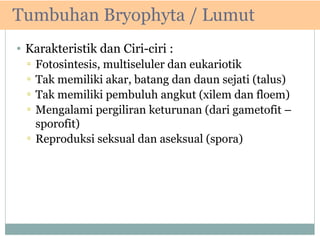 Tumbuhan Bryophyta / Lumut
• Karakteristik dan Ciri-ciri :
▫
▫
▫
▫

Fotosintesis, multiseluler dan eukariotik
Tak memiliki akar, batang dan daun sejati (talus)
Tak memiliki pembuluh angkut (xilem dan floem)
Mengalami pergiliran keturunan (dari gametofit –
sporofit)
▫ Reproduksi seksual dan aseksual (spora)

 