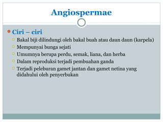 Angiospermae
Ciri – ciri






Bakal biji dilindungi oleh bakal buah atau daun daun (karpela)
Mempunyai bunga sejati
Umumnya berupa perdu, semak, liana, dan herba
Dalam reproduksi terjadi pembuahan ganda
Terjadi peleburan gamet jantan dan gamet netina yang
didahului oleh penyerbukan

 