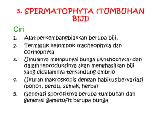 3. SPERMATOPHYTA (TUMBUHAN
BIJI)

Ciri
1.
2.
3.
4.
5.

Alat perkembangbiakkan berupa biji,
Termasuk kelompok tracheophyta dan
cormophyta
Umumnya mempunyai bunga (Anthophyta) dan
dalam reproduksinya akan menghasilkan biji
yang didalamnya terkandung embrio
Ukuran makroskopis dengan habitus bervariasi
(pohon, perdu, semak, herba)
Generasi sporofitnya berupa tumbuhan dan
generasi gametofit berupa bunga

 