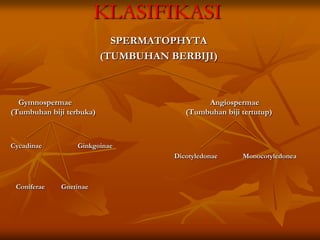 KLASIFIKASI
SPERMATOPHYTA
(TUMBUHAN BERBIJI)
Gymnospermae Angiospermae
(Tumbuhan biji terbuka) (Tumbuhan biji tertutup)
Cycadinae Ginkgoinae
Dicotyledonae Monocotyledonea
Coniferae Gnetinae
 