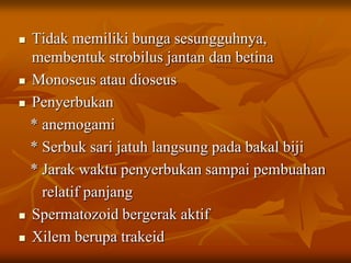  Tidak memiliki bunga sesungguhnya,
membentuk strobilus jantan dan betina
 Monoseus atau dioseus
 Penyerbukan
* anemogami
* Serbuk sari jatuh langsung pada bakal biji
* Jarak waktu penyerbukan sampai pembuahan
relatif panjang
 Spermatozoid bergerak aktif
 Xilem berupa trakeid
 
