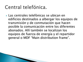 Las centrales telefónicas se ubican en edificios destinados a albergar los equipos de transmisión y de conmutación que hacen posible la comunicación entre los diferentes abonados. Allí también se localizan los equipos de fuerza de energía y el repartidor general o MDF “Maindistributionframe”.Central telefónica.