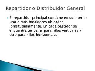 El repartidor principal contiene en su interior uno o más bastidores ubicados longitudinalmente. En cada bastidor se encuentra un panel para hilos verticales y otro para hilos horizontales. Repartidor o Distribuidor General 