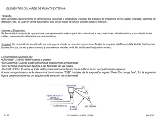 ELEMENTOS DE LA RED DE PLANTA EXTERNA:Tanquilla.Son cavidades generalmente de dimensiones pequeñas y destinadas a facilitar los trabajos de empalmes en los cables (mangas) cambios de dirección, etc., se usan en la red secundaria, para de allí sacar el servicio para las casas y edificios.Uniones o Empalmes.Se llama así al conjunto de operaciones que es necesario realizar para dar continuidad a los conductores, al aislamiento y a la cubierta de los cables, manteniendo inalterados las características. Terminal:Un terminal está constituido por una regleta, donde se conectan los extremos finales de los pares telefónicos de la Red de Distribución (cables directos, locales y secundarios), y los extremos iníciales de la Red de Dispersión (cables ramales). Los terminales pueden ser:De Poste: Cuando están sujetos a postes.
