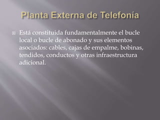  Está constituida fundamentalmente el bucle
local o bucle de abonado y sus elementos
asociados: cables, cajas de empalme, bobinas,
tendidos, conductos y otras infraestructura
adicional.
 