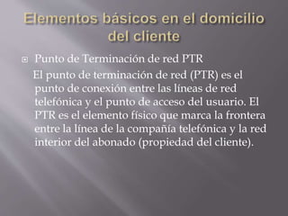  Punto de Terminación de red PTR
El punto de terminación de red (PTR) es el
punto de conexión entre las líneas de red
telefónica y el punto de acceso del usuario. El
PTR es el elemento físico que marca la frontera
entre la línea de la compañía telefónica y la red
interior del abonado (propiedad del cliente).
 