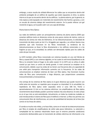 embargo, a veces resulta de utilidad diferenciar los cables que se encuentran dentro del
ambiente protegido de un edificio de aquellos que están expuestos al clima. La planta
interna es la que se encuentra dentro de los edificios. La planta externa, por lo general, es
más espesa y está equipada con materiales de revestimiento más fuertes y gruesos, y con
un escudo de aluminio debajo del revestimiento exterior. Se lo puede rellenar con gel
resistente al agua y se lo puede cubrir con una capa de blindaje.
Planta Externe Fibra Óptica:
Las redes de telefonía suelen ser principalmente sistemas de planta externa (OSP) que
conectan edificios tanto en distancias cortas de unos pocos cientos de metros, como en
distancias de cientos de miles de kilómetros. En las telecomunicaciones, la velocidad de
transmisión de datos suele ser de 2.5 a 10 gigabts por segundo, y se utilizan láseres muy
potentes que solo funcionan en las fibras monomodo. La tendencia de las
telecomunicaciones es llevar la fibra directamente a los edificios comerciales o a los
hogares ya que, en la actualidad, las señales son demasiado rápidas para los cables de
cobre de par trenzado.
La CATV también utiliza fibras monomodo con sistemas basados en una red híbrida de
fibra y coaxial (HFC) o con sistemas digitales, en los cuales la red troncal (backbone) es de
fibra y la conexión hasta el hogar es de cable coaxial. En la CATV aún se utiliza el cable
coaxial ya que tiene un ancho de banda grande. A nivel comercial se emplean en la
comunicación, debido a que las ondas de luz tienen una frecuencia alta y la capacidad de
una señal para transportar información aumenta con la frecuencia. En las redes de
comunicaciones se emplean sistemas de láser con fibra óptica. Hoy funcionan muchas
redes de fibra para comunicación a larga distancia, que proporcionan conexiones
transcontinentales y transoceánicas.
Una ventaja de los sistemas de fibra óptica es la gran distancia que puede recorrer una
señal antes de necesitar un repetidor para recuperar su intensidad. En la actualidad, los
repetidores de fibra óptica están separados entre sí unos 100 km, frente a
aproximadamente 1,5 km en los sistemas eléctricos. Los amplificadores de fibra óptica
recientemente desarrollados pueden aumentar todavía más esta distancia. En este campo
es en el que más se está extendiendo. Actualmente, en todas las modernas ciudades se
está introduciendo el sistema de fibra para el teléfono e Internet. La fibra nos permite una
comunicación libre de interferencias, así como de posibilidad de boicoteo de la línea (tan
común en las líneas de cobre) .
El sonido es mucho más nítido, y no hace falta, como en el resto de las telecomunicaciones
por fibra el empleo de amplificadores de señal cada pocos kilómetros. La extensión y
complejidad de los sistemas industriales hacen que el entorno presente condiciones
sumamente desfavorables para la transmisión de señales eléctricas de información a las
 