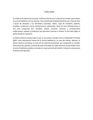 CONCLUSION
En materia de telecomunicaciones, la Planta externa es el conjunto de medios que enlazan
la central telefónica con los clientes. Está constituida fundamentalmente por el bucle local
o bucle de abonado y sus elementos asociados: cables, cajas de empalme, bobinas,
tendidos, conductos y otras infraestructuras adicionales. Parte de esta infraestructura o
red está compuesta por: tendidos, postes, armarios, cámaras y canalizaciones
subterráneas, equipos y productos que permiten conectar y enlazar la red hasta llegar al
punto donde es necesario.
La Planta Externa incluye todo lo que se encuentra incluido entre el Repartidor Principal
(MDF: main distribution frame) de la central telefónica y la casa del cliente. Además, la
Planta externa constituye un área de las telecomunicaciones que comprende el estudio,
administración, gestión y control de todo el tendido de redes externas comprendido entre
la central telefónica pública o privada y la caja terminal del cliente. Incluye las extensiones
interiores del abonado.
 