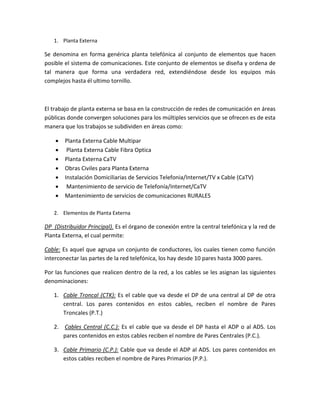 1. Planta Externa
Se denomina en forma genérica planta telefónica al conjunto de elementos que hacen
posible el sistema de comunicaciones. Este conjunto de elementos se diseña y ordena de
tal manera que forma una verdadera red, extendiéndose desde los equipos más
complejos hasta él ultimo tornillo.
El trabajo de planta externa se basa en la construcción de redes de comunicación en áreas
públicas donde convergen soluciones para los múltiples servicios que se ofrecen es de esta
manera que los trabajos se subdividen en áreas como:
 Planta Externa Cable Multipar
 Planta Externa Cable Fibra Optica
 Planta Externa CaTV
 Obras Civiles para Planta Externa
 Instalación Domiciliarias de Servicios Telefonia/Internet/TV x Cable (CaTV)
 Mantenimiento de servicio de Telefonía/Internet/CaTV
 Mantenimiento de servicios de comunicaciones RURALES
2. Elementos de Planta Externa
DP (Distribuidor Principal). Es el órgano de conexión entre la central telefónica y la red de
Planta Externa, el cual permite:
Cable: Es aquel que agrupa un conjunto de conductores, los cuales tienen como función
interconectar las partes de la red telefónica, los hay desde 10 pares hasta 3000 pares.
Por las funciones que realicen dentro de la red, a los cables se les asignan las siguientes
denominaciones:
1. Cable Troncal (CTK): Es el cable que va desde el DP de una central al DP de otra
central. Los pares contenidos en estos cables, reciben el nombre de Pares
Troncales (P.T.)
2. Cables Central (C.C.): Es el cable que va desde el DP hasta el ADP o al ADS. Los
pares contenidos en estos cables reciben el nombre de Pares Centrales (P.C.).
3. Cable Primario (C.P.): Cable que va desde el ADP al ADS. Los pares contenidos en
estos cables reciben el nombre de Pares Primarios (P.P.).
 