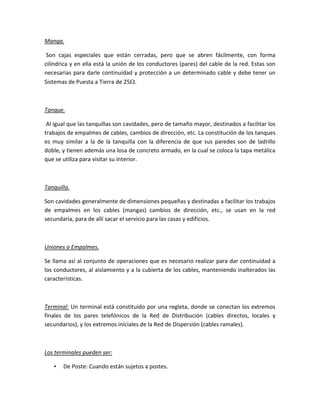 Manga.
Son cajas especiales que están cerradas, pero que se abren fácilmente, con forma
cilíndrica y en ella está la unión de los conductores (pares) del cable de la red. Estas son
necesarias para darle continuidad y protección a un determinado cable y debe tener un
Sistemas de Puesta a Tierra de 25.
Tanque.
Al igual que las tanquillas son cavidades, pero de tamaño mayor, destinados a facilitar los
trabajos de empalmes de cables, cambios de dirección, etc. La constitución de los tanques
es muy similar a la de la tanquilla con la diferencia de que sus paredes son de ladrillo
doble, y tienen además una losa de concreto armado, en la cual se coloca la tapa metálica
que se utiliza para visitar su interior.
Tanquilla.
Son cavidades generalmente de dimensiones pequeñas y destinadas a facilitar los trabajos
de empalmes en los cables (mangas) cambios de dirección, etc., se usan en la red
secundaria, para de allí sacar el servicio para las casas y edificios.
Uniones o Empalmes.
Se llama así al conjunto de operaciones que es necesario realizar para dar continuidad a
los conductores, al aislamiento y a la cubierta de los cables, manteniendo inalterados las
características.
Terminal: Un terminal está constituido por una regleta, donde se conectan los extremos
finales de los pares telefónicos de la Red de Distribución (cables directos, locales y
secundarios), y los extremos iníciales de la Red de Dispersión (cables ramales).
Los terminales pueden ser:
• De Poste: Cuando están sujetos a postes.
 