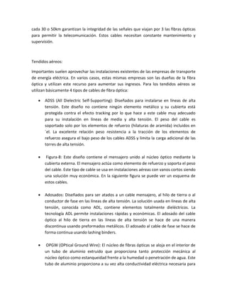 cada 30 o 50km garantizan la integridad de las señales que viajan por 3 las fibras ópticas
para permitir la telecomunicación. Estos cables necesitan constante mantenimiento y
supervisión.
Tendidos aéreos:
Importantes suelen aprovechar las instalaciones existentes de las empresas de transporte
de energía eléctrica. En varios casos, estas mismas empresas son las dueñas de la fibra
óptica y utilizan este recurso para aumentar sus ingresos. Para los tendidos aéreos se
utilizan básicamente 4 tipos de cables de fibra óptica:
 ADSS (All Dielectric Self-Supporting): Diseñados para instalarse en líneas de alta
tensión. Este diseño no contiene ningún elemento metálico y su cubierta está
protegida contra el efecto tracking por lo que hace a este cable muy adecuado
para su instalación en líneas de media y alta tensión. El peso del cable es
soportado solo por los elementos de refuerzo (hilaturas de aramida) incluidos en
´el. La excelente relación peso resistencia a la tracción de los elementos de
refuerzo asegura el bajo peso de los cables ADSS y limita la carga adicional de las
torres de alta tensión.
 Figura-8: Este diseño contiene el mensajero unido al núcleo óptico mediante la
cubierta externa. El mensajero actúa como elemento de refuerzo y soporta el peso
del cable. Este tipo de cable se usa en instalaciones aéreas con vanos cortos siendo
una solución muy económica. En la siguiente figura se puede ver un esquema de
estos cables.
 Adosados: Diseñados para ser atados a un cable mensajero, al hilo de tierra o al
conductor de fase en las líneas de alta tensión. La solución usada en líneas de alta
tensión, conocida como ADL, contiene elementos totalmente dieléctricos. La
tecnología ADL permite instalaciones rápidas y económicas. El adosado del cable
óptico al hilo de tierra en las líneas de alta tensión se hace de una manera
discontinua usando preformados metálicos. El adosado al cable de fase se hace de
forma continua usando lashing binders.
 OPGW (OPtical Ground Wire): El núcleo de fibras ópticas se aloja en el interior de
un tubo de aluminio extruido que proporciona tanto protección mecánica al
núcleo óptico como estanqueidad frente a la humedad o penetración de agua. Este
tubo de aluminio proporciona a su vez alta conductividad eléctrica necesaria para
 