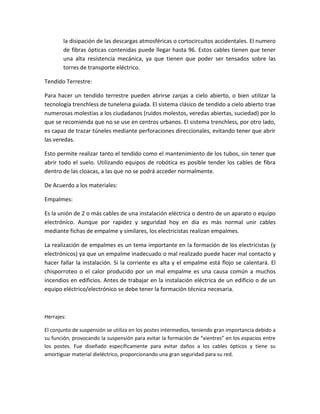 la disipación de las descargas atmosféricas o cortocircuitos accidentales. El numero
de fibras ópticas contenidas puede llegar hasta 96. Estos cables tienen que tener
una alta resistencia mecánica, ya que tienen que poder ser tensados sobre las
torres de transporte eléctrico.
Tendido Terrestre:
Para hacer un tendido terrestre pueden abrirse zanjas a cielo abierto, o bien utilizar la
tecnología trenchless de tunelerıa guiada. El sistema clásico de tendido a cielo abierto trae
numerosas molestias a los ciudadanos (ruidos molestos, veredas abiertas, suciedad) por lo
que se recomienda que no se use en centros urbanos. El sistema trenchless, por otro lado,
es capaz de trazar túneles mediante perforaciones direccionales, evitando tener que abrir
las veredas.
Esto permite realizar tanto el tendido como el mantenimiento de los tubos, sin tener que
abrir todo el suelo. Utilizando equipos de robótica es posible tender los cables de fibra
dentro de las cloacas, a las que no se podrá acceder normalmente.
De Acuerdo a los materiales:
Empalmes:
Es la unión de 2 o más cables de una instalación eléctrica o dentro de un aparato o equipo
electrónico. Aunque por rapidez y seguridad hoy en día es más normal unir cables
mediante fichas de empalme y similares, los electricistas realizan empalmes.
La realización de empalmes es un tema importante en la formación de los electricistas (y
electrónicos) ya que un empalme inadecuado o mal realizado puede hacer mal contacto y
hacer fallar la instalación. Si la corriente es alta y el empalme está flojo se calentará. El
chisporroteo o el calor producido por un mal empalme es una causa común a muchos
incendios en edificios. Antes de trabajar en la instalación eléctrica de un edificio o de un
equipo eléctrico/electrónico se debe tener la formación técnica necesaria.
Herrajes:
El conjunto de suspensión se utiliza en los postes intermedios, teniendo gran importancia debido a
su función, provocando la suspensión para evitar la formación de “vientres” en los espacios entre
los postes. Fue diseñado específicamente para evitar daños a los cables ópticos y tiene su
amortiguar material dieléctrico, proporcionando una gran seguridad para su red.
 