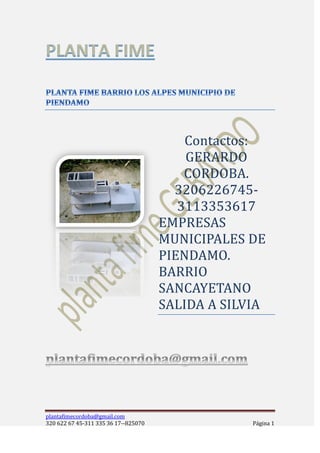 Contactos:
                                          GERARDO
                                          CORDOBA.
                                        3206226745-
                                         3113353617
                                      EMPRESAS
                                      MUNICIPALES DE
                                      PIENDAMO.
                                      BARRIO
                                      SANCAYETANO
                                      SALIDA A SILVIA




plantafimecordoba@gmail.com
320 622 67 45-311 335 36 17--825070                Página 1
 