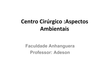 Centro Cirúrgico :Aspectos Ambientais Faculdade Anhanguera Professor: Adeson 
