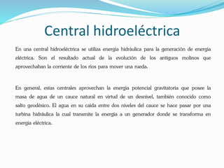Central hidroeléctrica
En una central hidroeléctrica se utiliza energía hidráulica para la generación de energía
eléctrica. Son el resultado actual de la evolución de los antiguos molinos que
aprovechaban la corriente de los ríos para mover una rueda.
En general, estas centrales aprovechan la energía potencial gravitatoria que posee la
masa de agua de un cauce natural en virtud de un desnivel, también conocido como
salto geodésico. El agua en su caída entre dos niveles del cauce se hace pasar por una
turbina hidráulica la cual transmite la energía a un generador donde se transforma en
energía eléctrica.
 