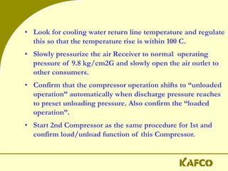 • Look for cooling water return line temperature and regulate
this so that the temperature rise is within 100 C.
• Slowly pressurize the air Receiver to normal operating
pressure of 9.8 kg/cm2G and slowly open the air outlet to
other consumers.
• Confirm that the compressor operation shifts to “unloaded
operation” automatically when discharge pressure reaches
to preset unloading pressure. Also confirm the “loaded
operation”.
• Start 2nd Compressor as the same procedure for 1st and
confirm load/unload function of this Compressor.
 