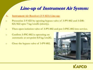 Line-up of Instrument Air System:
A. Instrument Air Receiver (3-V-821) Line-up:
o Pressurize 3-V-821 by opening bypass valve of 3-PV-802 and 3-DR-
821/822 upto 7 kg/cm2G (slowly).
o Then open isolation valve of 3-PV-802 and put 3-PIC-802 into service.
o Confirm 3-PIC-802 is operating on
automatic at set-point 8.0 kg/cm2G.
o Close the bypass valve of 3-PV-802.
 