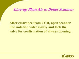 Line-up Plant Air to Boiler Scanner:
After clearance from CCR, open scanner
line isolation valve slowly and lock the
valve for confirmation of always opening.
 