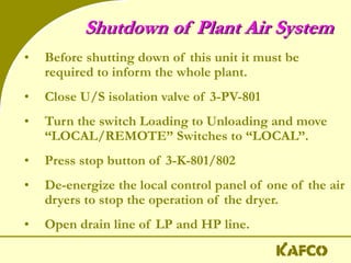 Shutdown of Plant Air System
• Before shutting down of this unit it must be
required to inform the whole plant.
• Close U/S isolation valve of 3-PV-801
• Turn the switch Loading to Unloading and move
“LOCAL/REMOTE” Switches to “LOCAL”.
• Press stop button of 3-K-801/802
• De-energize the local control panel of one of the air
dryers to stop the operation of the dryer.
• Open drain line of LP and HP line.
 