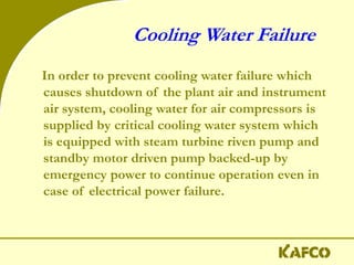 Cooling Water Failure
In order to prevent cooling water failure which
causes shutdown of the plant air and instrument
air system, cooling water for air compressors is
supplied by critical cooling water system which
is equipped with steam turbine riven pump and
standby motor driven pump backed-up by
emergency power to continue operation even in
case of electrical power failure.
 
