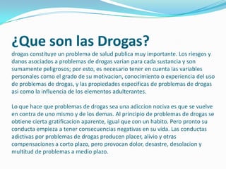 ¿Que son las Drogas?
drogas constituye un problema de salud publica muy importante. Los riesgos y
danos asociados a problemas de drogas varian para cada sustancia y son
sumamente peligrosos; por esto, es necesario tener en cuenta las variables
personales como el grado de su motivacion, conocimiento o experiencia del uso
de problemas de drogas, y las propiedades especificas de problemas de drogas
asi como la influencia de los elementos adulterantes.

Lo que hace que problemas de drogas sea una adiccion nociva es que se vuelve
en contra de uno mismo y de los demas. Al principio de problemas de drogas se
obtiene cierta gratificacion aparente, igual que con un habito. Pero pronto su
conducta empieza a tener consecuencias negativas en su vida. Las conductas
adictivas por problemas de drogas producen placer, alivio y otras
compensaciones a corto plazo, pero provocan dolor, desastre, desolacion y
multitud de problemas a medio plazo.
 