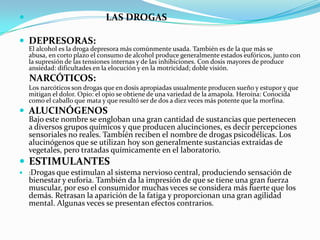                              LAS DROGAS

 DEPRESORAS:
    El alcohol es la droga depresora más comúnmente usada. También es de la que más se
    abusa, en corto plazo el consumo de alcohol produce generalmente estados eufóricos, junto con
    la supresión de las tensiones internas y de las inhibiciones. Con dosis mayores de produce
    ansiedad: dificultades en la elocución y en la motricidad; doble visión.
    NARCÓTICOS:
    Los narcóticos son drogas que en dosis apropiadas usualmente producen sueño y estupor y que
    mitigan el dolor. Opio: el opio se obtiene de una variedad de la amapola. Heroína: Conocida
    como el caballo que mata y que resultó ser de dos a diez veces más potente que la morfina.
 ALUCINÓGENOS
    Bajo este nombre se engloban una gran cantidad de sustancias que pertenecen
    a diversos grupos químicos y que producen alucinciones, es decir percepciones
    sensoriales no reales. También reciben el nombre de drogas psicodélicas. Los
    alucinógenos que se utilizan hoy son generalmente sustancias extraidas de
    vegetales, pero tratadas químicamente en el laboratorio.
 ESTIMULANTES
 :Drogas que estimulan al sistema nervioso central, produciendo sensación de
    bienestar y euforia. También da la impresión de que se tiene una gran fuerza
    muscular, por eso el consumidor muchas veces se considera más fuerte que los
    demás. Retrasan la aparición de la fatiga y proporcionan una gran agilidad
    mental. Algunas veces se presentan efectos contrarios.
 