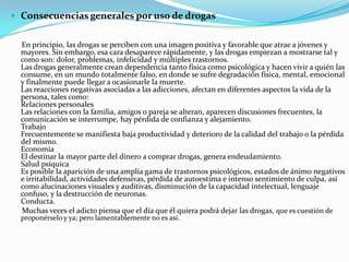  Consecuencias generales por uso de drogas


  En principio, las drogas se perciben con una imagen positiva y favorable que atrae a jóvenes y
  mayores. Sin embargo, esa cara desaparece rápidamente, y las drogas empiezan a mostrarse tal y
  como son: dolor, problemas, infelicidad y múltiples trastornos.
  Las drogas generalmente crean dependencia tanto física como psicológica y hacen vivir a quién las
  consume, en un mundo totalmente falso, en donde se sufre degradación física, mental, emocional
  y finalmente puede llegar a ocasionarle la muerte.
  Las reacciones negativas asociadas a las adicciones, afectan en diferentes aspectos la vida de la
  persona, tales como:
  Relaciones personales
  Las relaciones con la familia, amigos o pareja se alteran, aparecen discusiones frecuentes, la
  comunicación se interrumpe, hay pérdida de confianza y alejamiento.
  Trabajo
  Frecuentemente se manifiesta baja productividad y deterioro de la calidad del trabajo o la pérdida
  del mismo.
  Economía
  El destinar la mayor parte del dinero a comprar drogas, genera endeudamiento.
  Salud psíquica
  Es posible la aparición de una amplia gama de trastornos psicológicos, estados de ánimo negativos
  e irritabilidad, actividades defensivas, pérdida de autoestima e intenso sentimiento de culpa, así
  como alucinaciones visuales y auditivas, disminución de la capacidad intelectual, lenguaje
  confuso, y la destrucción de neuronas.
  Conducta.
  Muchas veces el adicto piensa que el día que él quiera podrá dejar las drogas, que es cuestión de
  proponérselo y ya; pero lamentablemente no es así.
 