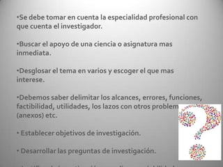 •Se debe tomar en cuenta la especialidad profesional con
que cuenta el investigador.
•Buscar el apoyo de una ciencia o asignatura mas
inmediata.
•Desglosar el tema en varios y escoger el que mas
interese.
•Debemos saber delimitar los alcances, errores, funciones,
factibilidad, utilidades, los lazos con otros problemas
(anexos) etc.
• Establecer objetivos de investigación.
• Desarrollar las preguntas de investigación.