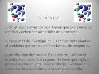 ELEMENTOS:
1. Objetivos de investigacion: tienen que expresarse con
claridad y deben ser suceptibles de alcanzarse.
2. Preguntas de investigacion: Es conveniente plantera
el problema que se estudiará en formas de preguntas.
3. Justificación del estudio: Es necesario justificar el
estudio exponiendo sus razones. Se tiene que explicar
por que es conveniente llevar a cabo la investigación y
cuales son los beneficios que se deribarán de ella.